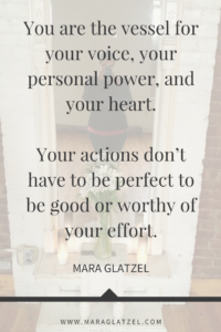 You are the vessel for your voice, your personal power, and your heart. Your actions don’t have to be perfect to be good or worthy of your effort.